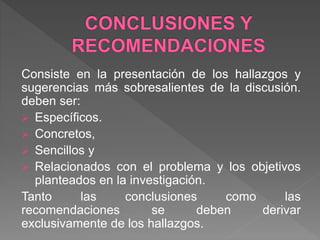 Consiste en la presentación de los hallazgos y
sugerencias más sobresalientes de la discusión.
deben ser:
 Específicos.
 Concretos,
 Sencillos y
 Relacionados con el problema y los objetivos
planteados en la investigación.
Tanto las conclusiones como las
recomendaciones se deben derivar
exclusivamente de los hallazgos.
 