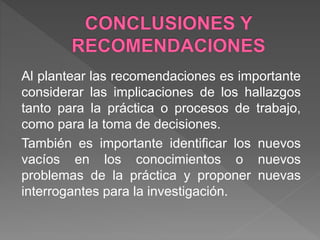 Al plantear las recomendaciones es importante
considerar las implicaciones de los hallazgos
tanto para la práctica o procesos de trabajo,
como para la toma de decisiones.
También es importante identificar los nuevos
vacíos en los conocimientos o nuevos
problemas de la práctica y proponer nuevas
interrogantes para la investigación.
 