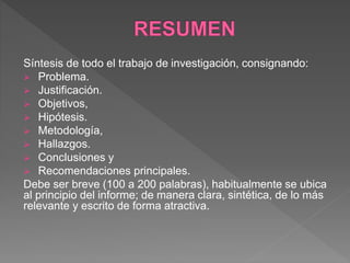 Síntesis de todo el trabajo de investigación, consignando:
 Problema.
 Justificación.
 Objetivos,
 Hipótesis.
 Metodología,
 Hallazgos.
 Conclusiones y
 Recomendaciones principales.
Debe ser breve (100 a 200 palabras), habitualmente se ubica
al principio del informe; de manera clara, sintética, de lo más
relevante y escrito de forma atractiva.
 