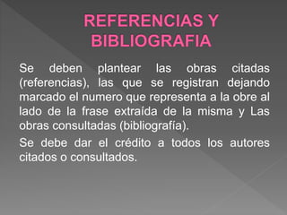 Se deben plantear las obras citadas
(referencias), las que se registran dejando
marcado el numero que representa a la obre al
lado de la frase extraída de la misma y Las
obras consultadas (bibliografía).
Se debe dar el crédito a todos los autores
citados o consultados.
 