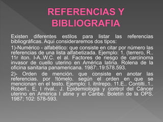 Existen diferentes estilos para listar las referencias
bibliográficas. Aquí consideraremos dos tipos:
1)-Numérico - alfabético: que consiste en citar por número las
referencias de una lista alfabetizada. Ejemplo: 1. (terrero, R..
11r iton. I-A..W.C. el al. Factores de riesgo de carcinoma
invasor de cuello uterino en América latina. Rolena de la
oficina sanitaria panamericana. 1987:.19:578.593.
2)- Orden de mención. que consiste en anotar las
referencias. por !tómelo. según el orden en que se
mencionan en el testo. Ejemplo: I. itnIrepo. 11.E.. Contilti..1..
Roberl., E, I rival.. J. Epidemiologia y control del Cáncer
uterino en América I atine y el Caribe. Boletín de la OPS.
1987; 102: 578-593.
 