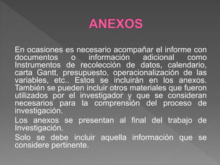 En ocasiones es necesario acompañar el informe con
documentos o información adicional como
Instrumentos de recolección de datos, calendario,
carta Gantt, presupuesto, operacionalización de las
variables, etc.. Estos se incluirán en los anexos.
También se pueden incluir otros materiales que fueron
utilizados por el investigador y que se consideran
necesarios para la comprensión del proceso de
investigación.
Los anexos se presentan al final del trabajo de
Investigación.
Solo se debe incluir aquella información que se
considere pertinente.
 