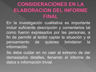En la investigación cualitativa es importante
incluir suficiente descripción y comentarios tal
como fueron expresados por las personas, a
fin de permitir al lector captar la situación y el
pensamiento de quienes brindaron la
información.
Se debe cuidar en no caer al extremo de dar
demasiados detalles, llenando el informe de
datos e información trivial.
 