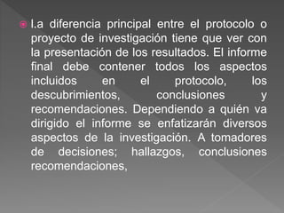  l.a diferencia principal entre el protocolo o
proyecto de investigación tiene que ver con
la presentación de los resultados. El informe
final debe contener todos los aspectos
incluidos en el protocolo, los
descubrimientos, conclusiones y
recomendaciones. Dependiendo a quién va
dirigido el informe se enfatizarán diversos
aspectos de la investigación. A tomadores
de decisiones; hallazgos, conclusiones
recomendaciones,
 