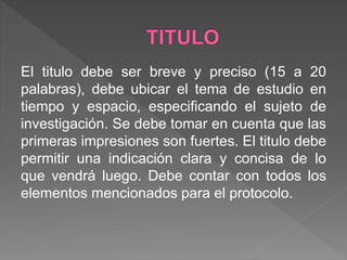 El titulo debe ser breve y preciso (15 a 20
palabras), debe ubicar el tema de estudio en
tiempo y espacio, especificando el sujeto de
investigación. Se debe tomar en cuenta que las
primeras impresiones son fuertes. El titulo debe
permitir una indicación clara y concisa de lo
que vendrá luego. Debe contar con todos los
elementos mencionados para el protocolo.
 