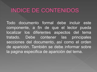 Todo documento formal debe incluir este
componente, a fin de que el lector pueda
localizar los diferentes aspectos del tema
tratado. Debe contener las principales
secciones del documento, así como el orden
de aparición. También se debe informar sobre
la pagina especifica de aparición del tema.
 