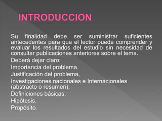 Su finalidad debe ser suministrar suficientes
antecedentes para que el lector pueda comprender y
evaluar los resultados del estudio sin necesidad de
consultar publicaciones anteriores sobre el tema.
Deberá dejar claro:
Importancia del problema.
Justificación del problema,
Investigaciones nacionales e Internacionales
(abstracto o resumen),
Definiciones básicas.
Hipótesis.
Propósito.
 