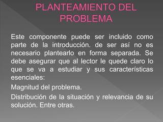Este componente puede ser incluido como
parte de la introducción. de ser así no es
necesario plantearlo en forma separada. Se
debe asegurar que al lector le quede claro lo
que se va a estudiar y sus características
esenciales:
Magnitud del problema.
Distribución de la situación y relevancia de su
solución. Entre otras.
 