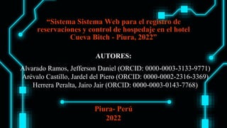 “Sistema Sistema Web para el registro de
reservaciones y control de hospedaje en el hotel
Cueva Bitch - Piura, 2022”
AUTORES:
Alvarado Ramos, Jefferson Daniel (ORCID: 0000-0003-3133-9771)
Arévalo Castillo, Jardel del Piero (ORCID: 0000-0002-2316-3369)
Herrera Peralta, Jairo Jair (ORCID: 0000-0003-0143-7768)
Piura- Perú
2022
 
