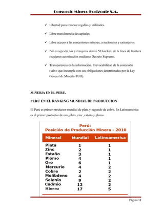 Consorcio Minero Horizonte S.A.
 Libertad para remesar regalías y utilidades.
 Libre transferencia de capitales.
 Libre acceso a las concesiones mineras, a nacionales y extranjeros.
 Por excepción, los extranjeros dentro 50 los Km. de la línea de frontera
requieren autorización mediante Decreto Supremo.
 Transparencia en la información. Irrevocabilidad de la concesión
(salvo que incumpla con sus obligaciones determinadas por la Ley
General de Minería-TUO).
MINERIA EN EL PERU.
PERU EN EL RANKING MUNDIAL DE PRODUCCION
El Perú es primer productor mundial de plata y segundo de cobre. En Latinoamérica
es el primer productor de oro, plata, zinc, estaño y plomo.
Página 12
 