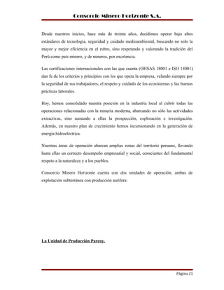 Consorcio Minero Horizonte S.A.
Desde nuestros inicios, hace más de treinta años, decidimos operar bajo altos
estándares de tecnología, seguridad y cuidado medioambiental, buscando no solo la
mayor y mejor eficiencia en el rubro, sino respetando y valorando la tradición del
Perú como país minero, y de mineros, por excelencia.
Las certificaciones internacionales con las que cuenta (OHSAS 18001 e ISO 14001)
dan fe de los criterios y principios con los que opera la empresa, velando siempre por
la seguridad de sus trabajadores, el respeto y cuidado de los ecosistemas y las buenas
prácticas laborales.
Hoy, hemos consolidado nuestra posición en la industria local al cubrir todas las
operaciones relacionadas con la minería moderna, abarcando no sólo las actividades
extractivas, sino sumando a ellas la prospección, exploración e investigación.
Además, en nuestro plan de crecimiento hemos incursionando en la generación de
energía hidroeléctrica.
Nuestras áreas de operación abarcan amplias zonas del territorio peruano, llevando
hasta ellas un correcto desempeño empresarial y social, conscientes del fundamental
respeto a la naturaleza y a los pueblos.
Consorcio Minero Horizonte cuenta con dos unidades de operación, ambas de
explotación subterránea con producción aurífera:
La Unidad de Producción Parcoy.
Página 21
 
