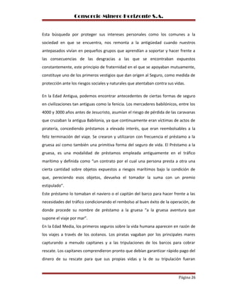Consorcio Minero Horizonte S.A.
Esta búsqueda por proteger sus intereses personales como los comunes a la
sociedad en que se encuentra, nos remonta a la antigüedad cuando nuestros
antepasados vivían en pequeños grupos que aprendían a soportar y hacer frente a
las consecuencias de las desgracias a las que se encontraban expuestos
constantemente, este principio de fraternidad en el que se apoyaban mutuamente,
constituye uno de los primeros vestigios que dan origen al Seguro, como medida de
protección ante los riesgos sociales y naturales que atentaban contra sus vidas.
En la Edad Antigua, podemos encontrar antecedentes de ciertas formas de seguro
en civilizaciones tan antiguas como la fenicia. Los mercaderes babilónicos, entre los
4000 y 3000 años antes de Jesucristo, asumían el riesgo de pérdida de las caravanas
que cruzaban la antigua Babilonia, ya que continuamente eran víctimas de actos de
piratería, concediendo préstamos a elevado interés, que eran reembolsables a la
feliz terminación del viaje. Se crearon y utilizaron con frecuencia el préstamo a la
gruesa así como también una primitiva forma del seguro de vida. El Préstamo a la
gruesa, es una modalidad de préstamos empleada antiguamente en el tráfico
marítimo y definida como “un contrato por el cual una persona presta a otra una
cierta cantidad sobre objetos expuestos a riesgos marítimos bajo la condición de
que, pereciendo esos objetos, devuelva el tomador la suma con un premio
estipulado”.
Este préstamo lo tomaban el naviero o el capitán del barco para hacer frente a las
necesidades del tráfico condicionando el rembolso al buen éxito de la operación, de
donde procede su nombre de préstamo a la gruesa “a la gruesa aventura que
supone el viaje por mar”.
En la Edad Media, los primeros seguros sobre la vida humana aparecen en razón de
los viajes a través de los océanos. Los piratas vagaban por los principales mares
capturando a menudo capitanes y a las tripulaciones de los barcos para cobrar
rescate. Los capitanes comprendieron pronto que debían garantizar rápido pago del
dinero de su rescate para que sus propias vidas y la de su tripulación fueran
Página 26
 
