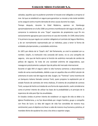 Consorcio Minero Horizonte S.A.
salvadas; aquellos que no pudieran prometer el rescate eran obligados a arrojarse al
mar. Así que se estableció un seguro para garantizar su rescate y más tarde también
se les aseguró contra muerte derivada de otras causas durante los viajes.
Tiempo después, durante la Edad Moderna, aparece en Hamburgo
aproximadamente en el año 1500 una primera manifestación del seguro de daños, al
conocerse la existencia de unas “Cajas” especiales de propietarios cuyo fin era
exclusivamente agruparse para socorrerse en caso de incendio. En 1549, dicta Carlos
V la primera Ley que regula con carácter obligatorio el contrato de Seguro Marítimo,
y de ser normalmente representada por un individuo, pasa a tener la forma de
entidades pluripersonales, y sociedades anónimas.
En 1871 por efecto de la “Lloyd ́s Act” del Parlamento, se creó la sociedad con su
nombre. Lloyd's, la institución más conocida del sector, no es una compañía de
seguros, sino que de hecho ejerce la función de auténtico mercado de cambio de
pólizas de seguros. Se trata de una sociedad anónima de aseguradoras, que
reaseguran prácticamente cualquier tipo de póliza del mercado internacional.
Durante el siglo XVII el seguro sobre la vida humana comienza a desarrollarse en
medio de varias eventualidades, debido a que en aquellos días era difícil calcular de
antemano el costo real del seguro de vida. Surgen, las “Tontinas” como inventiva de
un banquero italiano llamado Lorenzo Tonti, quien propone la explotación por el
estado francés de contratos de renta vitalicias, El sistema de anualidad de Lorenzo
Tonti, aunque de hecho se trataba de una forma de especulación, suele considerarse
como el primer intento de utilizar las leyes de la probabilidad y el principio de la
esperanza de vida para fijar las anualidades.
En Estados Unidos el primer intento de establecer un seguro de vida se debe a la
Iglesia Presbiteriana, y no fue desarrollada por ningún hombre, grupo o compañía
con fines de lucro. La idea del seguro de vida fue concebida de manera muy
sentimental, pues el objetivo era llevar a cabo de manera muy humana y práctica, el
mandato divino de ayudarse los unos a los otros a soportar cargas.
Página 27
 