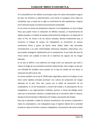 Consorcio Minero Horizonte S.A.
En la actualidad son tan sólidos los principios sobre los cuales está basado el seguro
de vida, tan eficiente su administración y tan fuerte el reaseguro entre todas las
compañías, que, a través de un siglo su crecimiento ha sido espectacular, ninguna
otra institución posee un historial cercanamente comparable.
En las minas las tareas de prospección imponen a los trabajadores un duro trabajo
físico que puede incluir la realización de difíciles travesías, el levantamiento de
objetos pesados, el empleo de equipos potencialmente peligrosos y la exposición al
calor, el frío, las lluvias y tal vez alturas elevadas. Resulta fundamental que, al
comenzar el trabajo de campo, los trabajadores se encuentren en buenas
condiciones físicas y gocen de buena salud. Deben haber sido vacunados
recientemente y no sufrir enfermedades infecciosas (hepatitis, tuberculosis, etc.)
que puedan propagarse rápidamente por el campamento. Es por todo ello que las
minas toman con cuidado el tema de la cobertura de seguros de los riesgos
laborales.
Es así que se define a una cobertura de riesgo como una operación que evite o
reduce el riesgo de una actividad económica determinada, estos riesgos se dan por
una infinidad de variables como pueden ser el tipo de cambio de una divisa, la
cotización bursátil y otras más.
Se cuenta también con la Ley N° 29783 sobre seguridad y salud en el trabajo, la cual
tiene como objetivo principal promover una cultura de prevención de riesgos
laborales en el país. Para ello, cuenta con el deber de prevención de los
empleadores, el rol de fiscalización y control del Estado y la participación de los
trabajadores y sus organizaciones sindicales, quienes, a través del diálogo social,
velan por la promoción, difusión y cumplimiento de la normativa sobre la materia.
Siendo el ente fiscalizador el Ministerio de Trabajo y promoción del empleo.
Esta Ley es aplicable a todos los sectores económicos y de servicios; comprende a
todos los empleadores y los trabajadores bajo el régimen laboral de la actividad
privada en todo el territorio nacional, trabajadores y funcionarios del sector estatal
Página 28
 