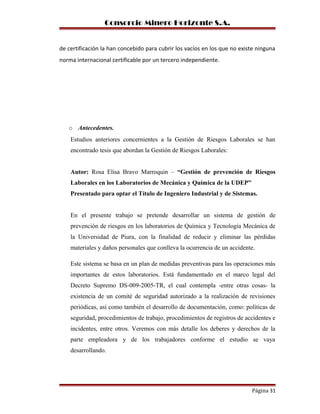 Consorcio Minero Horizonte S.A.
de certificación la han concebido para cubrir los vacíos en los que no existe ninguna
norma internacional certificable por un tercero independiente.
o Antecedentes.
Estudios anteriores concernientes a la Gestión de Riesgos Laborales se han
encontrado tesis que abordan la Gestión de Riesgos Laborales:
Autor: Rosa Elisa Bravo Marroquin – “Gestión de prevención de Riesgos
Laborales en los Laboratorios de Mecánica y Química de la UDEP”
Presentado para optar el Título de Ingeniero Industrial y de Sistemas.
En el presente trabajo se pretende desarrollar un sistema de gestión de
prevención de riesgos en los laboratorios de Química y Tecnología Mecánica de
la Universidad de Piura, con la finalidad de reducir y eliminar las pérdidas
materiales y daños personales que conlleva la ocurrencia de un accidente.
Este sistema se basa en un plan de medidas preventivas para las operaciones más
importantes de estos laboratorios. Está fundamentado en el marco legal del
Decreto Supremo DS-009-2005-TR, el cual contempla -entre otras cosas- la
existencia de un comité de seguridad autorizado a la realización de revisiones
periódicas, así como también el desarrollo de documentación, como: políticas de
seguridad, procedimientos de trabajo, procedimientos de registros de accidentes e
incidentes, entre otros. Veremos con más detalle los deberes y derechos de la
parte empleadora y de los trabajadores conforme el estudio se vaya
desarrollando.
Página 31
 