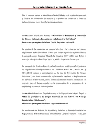 Consorcio Minero Horizonte S.A.
Con el presente trabajo se identificaron las debilidades en la gestión de seguridad
y salud en los laboratorios en mención y se propone un cambio en la forma de
trabajo, teniendo como filosofía la mejora continua.
Autor: Juan Carlos Rubio Romero – “Gestión de la Prevención y Evaluación
de Riesgos Laborales. Implantación en la Industria De Málaga”
Presentado para optar al título de Doctor Ingeniero Industrial.
La gestión de la prevención de riesgos laborales y la evaluación de riesgos,
adquieren un papel relevante en España y en Europa a partir de la publicación de
la conocida como Directiva Marco1, la Directiva 89/391/CEE, que define el
marco jurídico general en el que opera la política de prevención europea.
La transposición de dicha Directiva al ordenamiento jurídico español, junto con
las disposiciones correspondientes a las Directivas 92/85/CEE2, 94/33/CEE3 y
91/33/CEE4, supuso la promulgación de la Ley de Prevención de Riesgos
Laborales , y su posterior desarrollo reglamentario, mediante el Reglamento de
los Servicios de Prevención , ambas normas determinan el marco jurídico aún sin
concluir, para el Estado español en la consecución de la protección de la
seguridad y la salud de los trabajadores.
Autor: García Lombeida Ángel Geovanny - Rodríguez Panta Miguel Ángel –
“Plan de prevención de riesgos laborales en los talleres del Consejo
Provincial de Chimborazo”.
Presentado para optar al título de Ingeniero Industrial.
Se ha diseñado un Sistema de Seguridad y Salud en el Consejo Provincial de
Napo; Unidad de Construcción de Infraestructura General y Talleres - Tena, con
Página 32
 