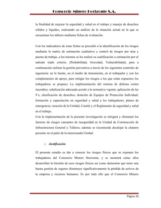 Consorcio Minero Horizonte S.A.
la finalidad de mejorar la seguridad y salud en el trabajo y manejo de desechos
sólidos y líquidos, realizando un análisis de la situación actual en la que se
encuentran los talleres mediante fichas de evaluación.
Con los indicadores de estas fichas se procedió a la identificación de los riesgos
mediante la matriz de estimación cualitativa y control de riesgos por área y
puesto de trabajo, a los mismos se les realizó su cualificación o estimación por el
método triple criterio, (Probabilidad, Gravedad, Vulnerabilidad), para a
continuación realizar la gestión preventiva a través de los siguientes controles de
ingeniería: en la fuente, en el medio de transmisión, en el trabajador y con los
complementos de apoyo, para mitigar los riesgos a los que están expuestos los
trabajadores se propuso: La implementación del sistema de defensa contra
incendios; señalización adecuada acorde a la normativa vigente; aplicación de las
9´s; clasificación de desechos; dotación de Equipos de Protección Individual;
formación y capacitación en seguridad y salud a los trabajadores; planes de
emergencia; creación de la Unidad, Comité y el Reglamento de seguridad y salud
en el trabajo.
Con la implementación de la presente investigación se mitigará y eliminará los
factores de riesgos causantes de inseguridad en la Unidad de Construcción de
Infraestructura General y Talleres; además se recomienda desalojar la chatarra
presente en el patio de la mencionada Unidad.
o Justificación
El presente estudio es dar a conocer los riesgos físicos que se exponen los
trabajadores del Consorcio Minero Horizonte, y se mostrará cómo ellos
desarrollan la Gestión de esos riesgos físicos así como demostrar que tener una
buena gestión de seguros disminuye significativamente la pérdida de activos de
la empresa y recursos humanos. Es por todo ello que el Consorcio Minero
Página 33
 