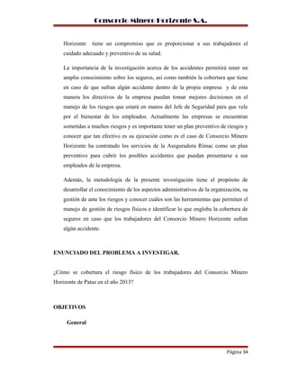 Consorcio Minero Horizonte S.A.
Horizonte tiene un compromiso que es proporcionar a sus trabajadores el
cuidado adecuado y preventivo de su salud.
La importancia de la investigación acerca de los accidentes permitirá tener un
amplio conocimiento sobre los seguros, así como también la cobertura que tiene
en caso de que sufran algún accidente dentro de la propia empresa y de esta
manera los directivos de la empresa puedan tomar mejores decisiones en el
manejo de los riesgos que estará en manos del Jefe de Seguridad para que vele
por el bienestar de los empleados. Actualmente las empresas se encuentran
sometidas a muchos riesgos y es importante tener un plan preventivo de riesgos y
conocer que tan efectivo es su ejecución como es el caso de Consorcio Minero
Horizonte ha contratado los servicios de la Aseguradora Rímac como un plan
preventivo para cubrir los posibles accidentes que puedan presentarse a sus
empleados de la empresa.
Además, la metodología de la presente investigación tiene el propósito de
desarrollar el conocimiento de los aspectos administrativos de la organización, su
gestión de ante los riesgos y conocer cuáles son las herramientas que permiten el
manejo de gestión de riesgos físicos e identificar lo que engloba la cobertura de
seguros en caso que los trabajadores del Consorcio Minero Horizonte sufran
algún accidente.
ENUNCIADO DEL PROBLEMA A INVESTIGAR.
¿Cómo se cobertura el riesgo físico de los trabajadores del Consorcio Minero
Horizonte de Pataz en el año 2013?
OBJETIVOS
General
Página 34
 