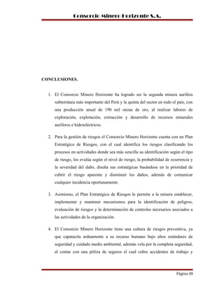 Consorcio Minero Horizonte S.A.
CONCLUSIONES.
1. El Consorcio Minero Horizonte ha logrado ser la segunda minera aurífera
subterránea más importante del Perú y la quinta del sector en todo el país, con
una producción anual de 190 mil onzas de oro, al realizar labores de
exploración, explotación, extracción y desarrollo de recursos minerales
auríferos e hidroeléctricos.
2. Para la gestión de riesgos el Consorcio Minero Horizonte cuenta con un Plan
Estratégico de Riesgos, con el cual identifica los riesgos clasificando los
procesos en actividades donde sea más sencilla su identificación según el tipo
de riesgo, los evalúa según el nivel de riesgo, la probabilidad de ocurrencia y
la severidad del daño, diseña sus estratégicas basándose en la prioridad de
cubrir el riesgo aparente y disminuir los daños, además de comunicar
cualquier incidencia oportunamente.
3. Asimismo, el Plan Estratégico de Riesgos le permite a la minera establecer,
implementar y mantener mecanismos para la identificación de peligros,
evaluación de riesgos y la determinación de controles necesarios asociados a
las actividades de la organización.
4. El Consorcio Minero Horizonte tiene una cultura de riesgos preventiva, ya
que capatacita arduamente a su recurso humano bajo altos estándares de
seguridad y cuidado medio ambiental, además vela por la completa seguridad,
al contar con una póliza de seguros el cual cubre accidentes de trabajo y
Página 39
 