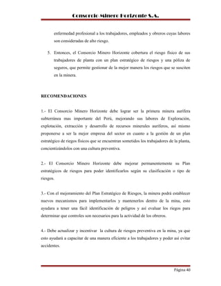 Consorcio Minero Horizonte S.A.
enfermedad profesional a los trabajadores, empleados y obreros cuyas labores
son consideradas de alto riesgo.
5. Entonces, el Consorcio Minero Horizonte cobertura el riesgo físico de sus
trabajadores de planta con un plan estratégico de riesgos y una póliza de
seguros, que permite gestionar de la mejor manera los riesgos que se susciten
en la minera.
RECOMENDACIONES
1.- El Consorcio Minero Horizonte debe lograr ser la primera minera aurífera
subterránea mas importante del Perú, mejorando sus labores de Exploración,
explotación, extracción y desarrollo de recursos minerales auríferos, así mismo
proponerse a ser la mejor empresa del sector en cuanto a la gestión de un plan
estratégico de riegos físicos que se encuentran sometidos los trabajadores de la planta,
concientizándolos con una cultura preventiva.
2.- El Consorcio Minero Horizonte debe mejorar permanentemente su Plan
estratégicos de riesgos para poder identificarlos según su clasificación o tipo de
riesgos.
3.- Con el mejoramiento del Plan Estratégico de Riesgos, la minera podrá establecer
nuevos mecanismos para implementarlos y mantenerlos dentro de la mina, esto
ayudara a tener una fácil identificación de peligros y así evaluar los riegos para
determinar que controles son necesarios para la actividad de los obreros.
4.- Debe actualizar y incentivar la cultura de riesgos preventiva en la mina, ya que
esto ayudará a capacitar de una manera eficiente a los trabajadores y poder así evitar
accidentes.
Página 40
 