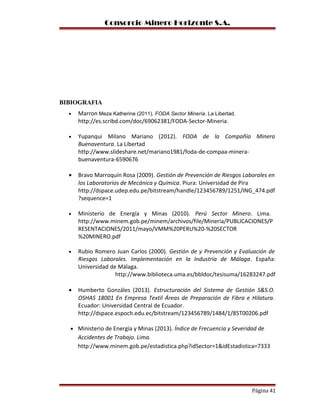 Consorcio Minero Horizonte S.A.
BIBIOGRAFIA
• Marron Meza Katherine (2011). FODA Sector Minería. La Libertad.
http://es.scribd.com/doc/69062381/FODA-Sector-Mineria.
• Yupanqui Milano Mariano (2012). FODA de la Compañía Minera
Buenaventura. La Libertad
http://www.slideshare.net/mariano1981/foda-de-compaa-minera-
buenaventura-6590676
• Bravo Marroquín Rosa (2009). Gestión de Prevención de Riesgos Laborales en
los Laboratorios de Mecánica y Química. Piura: Universidad de Pira
http://dspace.udep.edu.pe/bitstream/handle/123456789/1251/ING_474.pdf
?sequence=1
• Ministerio de Energía y Minas (2010). Perú Sector Minero. Lima.
http://www.minem.gob.pe/minem/archivos/file/Mineria/PUBLICACIONES/P
RESENTACIONES/2011/mayo/VMM%20PERU%20-%20SECTOR
%20MINERO.pdf
• Rubio Romero Juan Carlos (2000). Gestión de y Prevención y Evaluación de
Riesgos Laborales. Implementación en la Industria de Málaga. España:
Universidad de Málaga.
http://www.biblioteca.uma.es/bbldoc/tesisuma/16283247.pdf
• Humberto Gonzáles (2013). Estructuración del Sistema de Gestión S&S.O.
OSHAS 18001 En Empresa Textil Áreas de Preparación de Fibra e Hilatura.
Ecuador: Universidad Central de Ecuador.
http://dspace.espoch.edu.ec/bitstream/123456789/1484/1/85T00206.pdf
• Ministerio de Energía y Minas (2013). Índice de Frecuencia y Severidad de
Accidentes de Trabajo. Lima.
http://www.minem.gob.pe/estadistica.php?idSector=1&idEstadistica=7333
Página 41
 