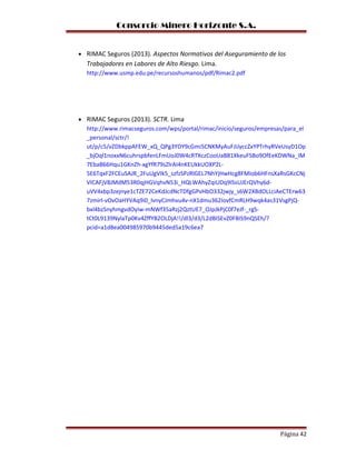 Consorcio Minero Horizonte S.A.
• RIMAC Seguros (2013). Aspectos Normativos del Aseguramiento de los
Trabajadores en Labores de Alto Riesgo. Lima.
http://www.usmp.edu.pe/recursoshumanos/pdf/Rimac2.pdf
• RIMAC Seguros (2013). SCTR. Lima
http://www.rimacseguros.com/wps/portal/rimac/inicio/seguros/empresas/para_el
_personal/sctr/!
ut/p/c5/vZDbkppAFEW_xQ_QPg3YDY9cGmi5CNKMyAuFJiJyccZxYPTrhyRVeUsyD1Op
_bjOql1noxxN6cuhrspbfenLFmUoJ0W4cRTXczCooUaB81XkeuFSBo9OfEeKDWNa_IM
7EbaB66Hqu1GKnZh-xgYfR79sZlrAI4nKEUkkUOXP2L-
5E6TqxF2FCEuSAJR_2FuUgVIk5_szfzSPzRlGEL7NhYjHwHcg8FMIob6HFnsXaRsGKcCNj
VICAFjV8JMdM53R0qjHGVqhvN53i_HQLWAhyZqiUDq9ISsUJErQVhy6d-
uVV4xbp3zejnye1cTZE72CeKdJcdNcTDfgGPvHbO332jwjy_s6W2XBdOLLciAeCTErw63
7zmirl-vOvOaHYVAq9i0_lvnyCJmhvu4v-nX1dmu362IovfCmRLH9wqk4as31VsgPjQ-
bxl4bzSnyhmgvdOyIw-mNWf35aRzj2QztUE7_OJpJkPjC0f7eJf-_rgS-
tCt0L9139NylaTp0Kv4ZffYB2OLDjA!!/dl3/d3/L2dBISEvZ0FBIS9nQSEh/?
pcid=a1d8ea004985970b9445ded5a19c6ea7
Página 42
 