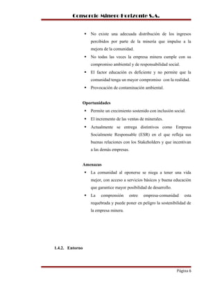 Consorcio Minero Horizonte S.A.
 No existe una adecuada distribución de los ingresos
percibidos por parte de la minería que impulse a la
mejora de la comunidad.
 No todas las veces la empresa minera cumple con su
compromiso ambiental y de responsabilidad social.
 El factor educación es deficiente y no permite que la
comunidad tenga un mayor compromiso con la realidad.
 Provocación de contaminación ambiental.
Oportunidades
 Permite un crecimiento sostenido con inclusión social.
 El incremento de las ventas de minerales.
 Actualmente se entrega distintivos como Empresa
Socialmente Responsable (ESR) en el que refleja sus
buenas relaciones con los Stakeholders y que incentivan
a las demás empresas.
Amenazas
 La comunidad al oponerse se niega a tener una vida
mejor, con acceso a servicios básicos y buena educación
que garantice mayor posibilidad de desarrollo.
 La comprensión entre empresa-comunidad esta
requebrada y puede poner en peligro la sostenibilidad de
la empresa minera.
1.4.2. Entorno
Página 6
 