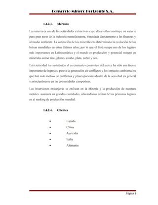Consorcio Minero Horizonte S.A.
1.4.2.3. Mercado
La minería es una de las actividades extractivas cuyo desarrollo constituye un soporte
para gran parte de la industria manufacturera, vinculada directamente a las finanzas y
al medio ambiente. La cotización de los minerales ha determinado la evolución de las
bolsas mundiales en estos últimos años; por lo que el Perú ocupa uno de los lugares
más importantes en Latinoamérica y el mundo en producción y potencial minero en
minerales como zinc, plomo, estaño, plata, cobre y oro.
Esta actividad ha contribuido al crecimiento económico del país y ha sido una fuente
importante de ingresos, pese a la generación de conflictos y los impactos ambiental es
que han sido motivo de conflictos y preocupaciones dentro de la sociedad en general
y principalmente en las comunidades campesinas.
Las inversiones extranjeras se enfocan en la Minería y la producción de nuestros
metales aumenta en grandes cantidades, ubicándonos dentro de los primeros lugares
en el ranking de producción mundial.
1.4.2.4. Clientes
• España
• China
• Australia
• Italia
• Alemania
Página 8
 