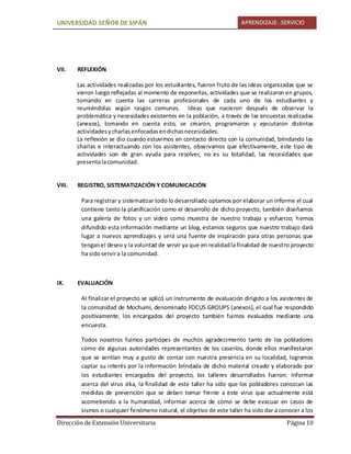 UNIVERSIDAD SEÑOR DE SIPÁN APRENDIZAJE-.SERVICIO
Dirección de Extensión Universitaria Página 10
VII. REFLEXIÓN
Las actividades realizadas por los estudiantes, fueron fruto de las ideas organizadas que se
vieron luego reflejadas al momento de exponerlas, actividades que se realizaron en grupos,
tomando en cuenta las carreras profesionales de cada uno de los estudiantes y
reuniéndolas según rasgos comunes. Ideas que nacieron después de observar la
problemática y necesidades existentes en la población, a través de las encuestas realizadas
(anexos), tomando en cuenta esto, se crearon, programaron y ejecutaron distintas
actividadesycharlasenfocadasendichasnecesidades.
La reflexión se dio cuando estuvimos en contacto directo con la comunidad, brindando las
charlas e interactuando con los asistentes, observamos que efectivamente, este tipo de
actividades son de gran ayuda para resolver, no es su totalidad, las necesidades que
presentalacomunidad.
VIII. REGISTRO, SISTEMATIZACIÓN Y COMUNICACIÓN
Para registrar y sistematizar todo lo desarrollado optamos por elaborar un informe el cual
contiene tanto la planificación como el desarrollo de dicho proyecto, también diseñamos
una galería de fotos y un video como muestra de nuestro trabajo y esfuerzo; hemos
difundido esta información mediante un blog, estamos seguros que nuestro trabajo dará
lugar a nuevos aprendizajes y será una fuente de inspiración para otras personas que
tenganel deseo y la voluntad de servir ya que en realidadla finalidad de nuestro proyecto
ha sidoservira la comunidad.
IX. EVALUACIÓN
Al finalizar el proyecto se aplicó un instrumento de evaluación dirigido a los asistentes de
la comunidad de Mochumí, denominado FOCUS GROUPS (anexos), el cual fue respondido
positivamente, los encargados del proyecto también fuimos evaluados mediante una
encuesta.
Todos nosotros fuimos participes de muchos agradecimiento tanto de los pobladores
como de algunas autoridades representantes de los caseríos, donde ellos manifestaron
que se sentían muy a gusto de contar con nuestra presencia en su localidad, logramos
captar su interés por la información brindada de dicho material creado y elaborado por
los estudiantes encargados del proyecto, los talleres desarrollados fueron: Informar
acerca del virus zika, la finalidad de este taller ha sido que los pobladores conozcan las
medidas de prevención que se deben tomar frente a este virus que actualmente está
acometiendo a la humanidad, informar acerca de cómo se debe evacuar en casos de
sismos o cualquier fenómeno natural, el objetivo de este taller ha sido dar a conocer a los
 