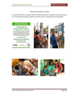 UNIVERSIDAD SEÑOR DE SIPÁN APRENDIZAJE-.SERVICIO
Dirección de Extensión Universitaria Página 51
ENTREGA DE VOLANTES Y AFICHES
Se realizaron volantes y se pegaron afiches en Mochumí para que la población tenga conocimiento
de la realizaciónde lostalleresycharlasque se ibana dar enel auditoriode lamunicipalidad.
 