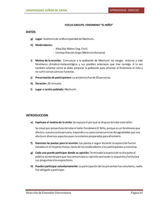 UNIVERSIDAD SEÑOR DE SIPÁN APRENDIZAJE-.SERVICIO
Dirección de Extensión Universitaria Página 63
FOCUS GROUPS: FENOMENO “EL NIÑO”
DATOS
g) Lugar: Auditoriode laMunicipalidadde Mochumi.
h) Moderadores:
- AlbaDíaz Mateo (Ing.Civil)
- LlontopAlarcónJorge (MedicinaHumana)
i) Motivo de la reunión: Comunicar a la población de Mochumi los riesgos entorno a este
fenómeno climático-meteorológico y sus posibles amenazas que trae consigo. A la vez
también orientar como se debe preparar la población para afrontar el fenómeno el niño y
no sufrirconsecuenciasfunestas.
j) Presentaciónde participantes: La asistenciafue de 20 personas.
k) Duración: 20 minutos.
l) Lugar o centro poblado: Mochumi.
INTRODUCCION
e) Explicare el motivode la visita: Se expusoel porqué se dispusobrindareste taller.
Se creyó por provechosobrindarel tallerFenómenoEl Niño,porque esunfenómenoque
afectaa nuestracostaperuana,trayendoa su pasoconsecuenciasdesagradablesque nos
afectaen diversosaspectospuesnoestamospreparadosparaafrontarlo.
f) Daremos las pautas para la reunión:Las pautasa seguirdurante laexposiciónfueron
basadasen el respetomutuo,tantode losmoderadoresalosparticipantesyviceversa.
g) Cada uno puede participar dando su opinión:Terminadalaexposiciónse dioparte al
públicoasistenteparaque noscomunicarasu opiniónacercade lo expuestoyformulara
sus preguntasalosexpositores.
h) Puedenparticipar voluntariamente:La participaciónde lospresentesfue voluntaria,nadie
fue obligadoaparticipar.
 