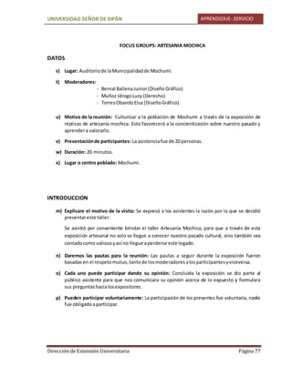UNIVERSIDAD SEÑOR DE SIPÁN APRENDIZAJE-.SERVICIO
Dirección de Extensión Universitaria Página 77
FOCUS GROUPS: ARTESANIA MOCHICA
DATOS
s) Lugar: Auditoriode laMunicipalidadde Mochumí.
t) Moderadores:
- Bernal BallenaJunior(Diseño Gráfico)
- Muñoz IdrogoLucy (Derecho)
- TorresObandoElsa (DiseñoGráfico)
u) Motivo de la reunión: Culturizar a la población de Mochumi a través de la exposición de
réplicas de artesanía mochica. Esto favorecerá a la concientización sobre nuestro pasado y
aprendera valorarlo.
v) Presentaciónde participantes: La asistenciafue de 20 personas.
w) Duración: 20 minutos.
x) Lugar o centro poblado: Mochumi.
INTRODUCCION
m) Explicare el motivo de la visita: Se expresó a los asistentes la razón por la que se decidió
presentareste taller.
Se asintió por conveniente brindar el taller Artesanía Mochica, para que a través de esta
exposición artesanal no solo se llegue a conocer nuestro pasado cultural, sino también sea
contadocomo valiosoyasí no llegue aperderse este legado.
n) Daremos las pautas para la reunión: Las pautas a seguir durante la exposición fueron
basadasen el respetomutuo,tantode losmoderadoresalosparticipantesyviceversa.
o) Cada uno puede participar dando su opinión: Concluida la exposición se dio parte al
público asistente para que nos comunicara su opinión acerca de lo expuesto y formulara
sus preguntashacialosexpositores.
p) Pueden participar voluntariamente: La participación de los presentes fue voluntaria, nadie
fue obligadoaparticipar.
 