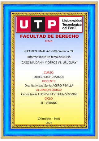 FACULTAD DE DERECHO
TEMA:
“
(EXAMEN FINAL-AC-S09) Semana 09:
Informe sobre un tema del curso
“CASO MAIDANIK Y OTROS VS. URUGUAY”
CURSO:
DERECHOS HUMANOS
DOCENTE:
Dra. Natividad Sonia ACERO REVILLA
ALUMNO/CODIGO:
Carlos Isaías LEON VERASTEGUI/22222966
CICLO:
III - VERANO
Chimbote – Perú
2023
 