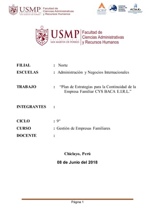 Página 1
FILIAL : Norte
ESCUELAS : Administración y Negocios Internacionales
TRABAJO : “Plan de Estrategias para la Continuidad de la
Empresa Familiar CYS BACA E.I.R.L.”
INTEGRANTES :
CICLO : 9°
CURSO : Gestión de Empresas Familiares
DOCENTE :
Chiclayo, Perú
08 de Junio del 2018
 