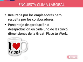 ENCUESTA CLIMA LABORAL
• Realizada por los empleadores pero
resuelta por los colaboradores.
• Porcentaje de aprobación o
desaprobación en cada uno de las cinco
dimensiones de la Great Place to Work.