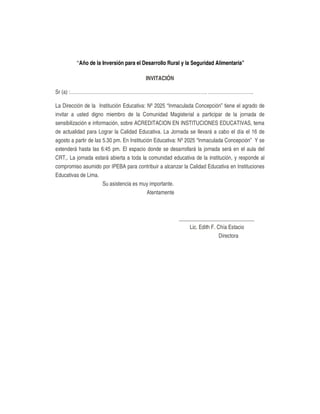 “Año de la Inversión para el Desarrollo Rural y la Seguridad Alimentaria”
INVITACIÓN
Sr (a) :…………………………………………………………………………. ……………………….
La Dirección de la Institución Educativa: Nº 2025 “Inmaculada Concepción” tiene el agrado de
invitar a usted digno miembro de la Comunidad Magisterial a participar de la jornada de
sensibilización e información, sobre ACREDITACION EN INSTITUCIONES EDUCATIVAS, tema
de actualidad para Lograr la Calidad Educativa. La Jornada se llevará a cabo el día el 16 de
agosto a partir de las 5.30 pm. En Institución Educativa: Nº 2025 “Inmaculada Concepción” Y se
extenderá hasta las 6:45 pm. El espacio donde se desarrollará la jornada será en el aula del
CRT,. La jornada estará abierta a toda la comunidad educativa de la institución, y responde al
compromiso asumido por IPEBA para contribuir a alcanzar la Calidad Educativa en Instituciones
Educativas de Lima.
Su asistencia es muy importante.
Atentamente
____________________________
Lic. Edith F. Chía Estacio
Directora
 