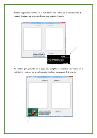 También se pretende aumentar en la parte inferior una ventana en la cual se muestre la
cantidad de dinero que se apostó, lo que gana o pierde el usuario:
Así también para presentar un el juego más completo se aumentará una ventana en la
parte inferior izquierda en la cual se pueda visualizar las monedas de la apuesta:
 