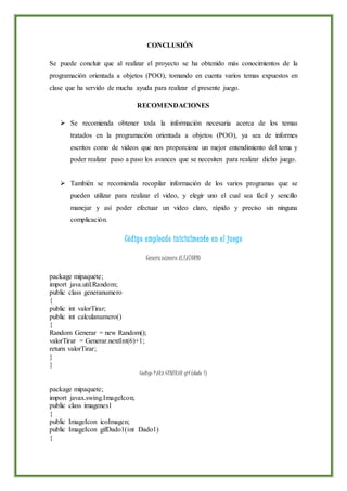 CONCLUSIÓN
Se puede concluir que al realizar el proyecto se ha obtenido más conocimientos de la
programación orientada a objetos (POO), tomando en cuenta varios temas expuestos en
clase que ha servido de mucha ayuda para realizar el presente juego.
RECOMENDACIONES
 Se recomienda obtener toda la información necesaria acerca de los temas
tratados en la programación orientada a objetos (POO), ya sea de informes
escritos como de videos que nos proporcione un mejor entendimiento del tema y
poder realizar paso a paso los avances que se necesiten para realizar dicho juego.
 También se recomienda recopilar información de los varios programas que se
pueden utilizar para realizar el video, y elegir uno el cual sea fácil y sencillo
manejar y así poder efectuar un video claro, rápido y preciso sin ninguna
complicación.
Código empleado inicialmente en el juego
Genera número ALEATORIO
package mipaquete;
import java.util.Random;
public class generanumero
{
public int valorTirar;
public int calculanumero()
{
Random Generar = new Random();
valorTirar = Generar.nextInt(6)+1;
return valorTirar;
}
}
Código PARA GENERAR gif(dado 1)
package mipaquete;
import javax.swing.ImageIcon;
public class imagenes1
{
public ImageIcon icoImagen;
public ImageIcon gifDado1(int Dado1)
{
 