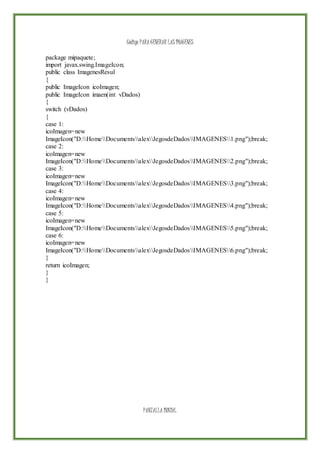 Código PARA GENERAR LAS IMÁGENES
package mipaquete;
import javax.swing.ImageIcon;
public class ImagenesResul
{
public ImageIcon icoImagen;
public ImageIcon imaen(int vDados)
{
switch (vDados)
{
case 1:
icoImagen=new
ImageIcon("D:HomeDocumentsalexJegosdeDadosIMAGENES1.png");break;
case 2:
icoImagen=new
ImageIcon("D:HomeDocumentsalexJegosdeDadosIMAGENES2.png");break;
case 3:
icoImagen=new
ImageIcon("D:HomeDocumentsalexJegosdeDadosIMAGENES3.png");break;
case 4:
icoImagen=new
ImageIcon("D:HomeDocumentsalexJegosdeDadosIMAGENES4.png");break;
case 5:
icoImagen=new
ImageIcon("D:HomeDocumentsalexJegosdeDadosIMAGENES5.png");break;
case 6:
icoImagen=new
ImageIcon("D:HomeDocumentsalexJegosdeDadosIMAGENES6.png");break;
}
return icoImagen;
}
}
PANTALLA INICIAL
 