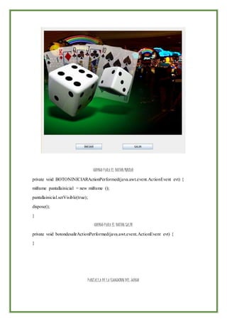 CODIGO PARA EL BOTON INICIAR
private void BOTONINICIARActionPerformed(java.awt.event.ActionEvent evt) {
miframe pantallainicial = new miframe ();
pantallainicial.setVisible(true);
dispose();
}
CODIGO PARA EL BOTON SALIR
private void botondesalirActionPerformed(java.awt.event.ActionEvent evt) {
}
PANTALLA DE LA EJUCUCION DEL JUEGO
 