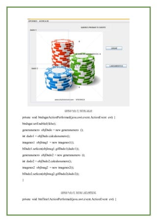 CODIGO PARA EL BOTON JUGAR
private void btnJugarActionPerformed(java.awt.event.ActionEvent evt) {
btnJugar.setEnabled(false);
generanumero objDado = new generanumero ();
int dado1 = objDado.calculanumero();
imagenes1 objImag1 = new imagenes1();
bDado1.setIcon(objImag1.gifDado1(dado1));
generanumero objDado2 = new generanumero ();
int dado2 = objDado2.calculanumero();
imagenes2 objImag2 = new imagenes2();
bDado2.setIcon(objImag2.gifDado2(dado2));
}
CODIGO PARA EL BOTON LANZAMIENTOS
private void btnTirar1ActionPerformed(java.awt.event.ActionEvent evt) {
 