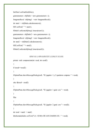 btnTirar1.setEnabled(false);
generanumero objDado = new generanumero ();
ImagenesResul objImag1 = new ImagenesResul();
int num1 = objDado.calculanumero();
bD1.setText(" "+ num1);
bDado1.setIcon(objImag1.imaen(num1));
generanumero objDado2 = new generanumero ();
ImagenesResul objImag2 = new ImagenesResul();
int num2 = objDado2.calculanumero();
bD2.setText(" "+ num2);
bDado2.setIcon(objImag2.imaen(num2));
CODIGO PARA LA COMPARACION ENTRE LAS SUMAS DE LOS DADOS
private void comparacion(int resul, int resul2)
{
if (resul==resul2)
{
JOptionPane.showMessageDialog(null, "El jugador 1 y 2 quedaron empates " + resul);
}
else if(resul> resul2)
{
JOptionPane.showMessageDialog(null, "El jugador 1 ganó con " + resul);
}
Else
{
JOptionPane.showMessageDialog(null, "El jugador 2 ganó con " + resul2);
}
int resul = num1 + num2;
labelsumadedados.setText("LA SUMA DE LOS DADOS ES : " + resul);
 