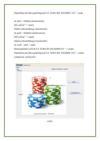JOptionPane.showMessageDialog(null,"LA SUMA DEL JUGADOR 1 ES " + resul);
int num3 = objDado.calculanumero();
bD1.setText(" "+ num3);
bDado1.setIcon(objImag1.imaen(num3));
int num4 = objDado2.calculanumero();
bD2.setText(" "+ num4);
bDado2.setIcon(objImag2.imaen(num4));
int resul2 = num3 + num4;
labelsumadedados.setText("LA SUMA DE LOS DADOS ES : " + resul2);
JOptionPane.showMessageDialog(null,"LA SUMA DEL JUGADOR 2 ES " + resul2);
comparacion (resul,resul2);
OPCIONES
 
