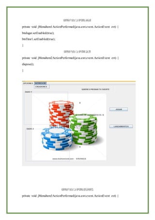 CODIGO PARA LA OPCION JUGAR
private void jMenuItem1ActionPerformed(java.awt.event.ActionEvent evt) {
btnJugar.setEnabled(true);
btnTirar1.setEnabled(true);
}
CODIGO PARA LA OPCION SALIR
private void jMenuItem2ActionPerformed(java.awt.event.ActionEvent evt) {
dispose();
}
CODIGO PARA LA OPCION CREADORES
private void jMenuItem3ActionPerformed(java.awt.event.ActionEvent evt) {
 