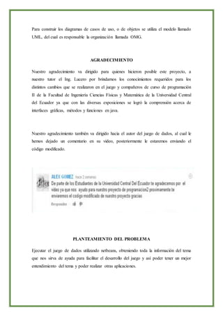 Para construir los diagramas de casos de uso, o de objetos se utiliza el modelo llamado
UML, del cual es responsable la organización llamada OMG.
AGRADECIMIENTO
Nuestro agradecimiento va dirigido para quienes hicieron posible este proyecto, a
nuestro tutor el Ing. Lucero por brindarnos los conocimientos requeridos para los
distintos cambios que se realizaron en el juego y compañeros de curso de programación
II de la Facultad de Ingeniería Ciencias Físicas y Matemática de la Universidad Central
del Ecuador ya que con las diversas exposiciones se logró la comprensión acerca de
interfaces gráficas, métodos y funciones en java.
Nuestro agradecimiento también va dirigido hacia el autor del juego de dados, al cual le
hemos dejado un comentario en su video, posteriormente le estaremos enviando el
código modificado.
PLANTEAMIENTO DEL PROBLEMA
Ejecutar el juego de dados utilizando netbeans, obteniendo toda la información del tema
que nos sirva de ayuda para facilitar el desarrollo del juego y así poder tener un mejor
entendimiento del tema y poder realizar otras aplicaciones.
 