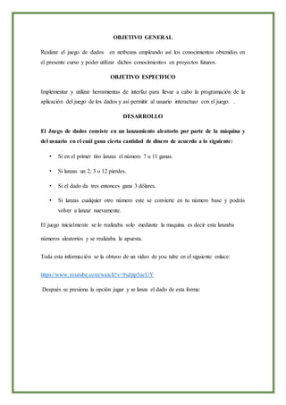 OBJETIVO GENERAL
Realizar el juego de dados en netbeans empleando así los conocimientos obtenidos en
el presente curso y poder utilizar dichos conocimientos en proyectos futuros.
OBJETIVO ESPECIFICO
Implementar y utilizar herramientas de interfaz para llevar a cabo la programación de la
aplicación del juego de los dados y así permitir al usuario interactuar con el juego. .
DESARROLLO
El Juego de dados consiste en un lanzamiento aleatorio por parte de la máquina y
del usuario en el cuál gana cierta cantidad de dinero de acuerdo a lo siguiente:
• Si en el primer tiro lanzas el número 7 u 11 ganas.
• Si lanzas un 2, 3 o 12 pierdes.
• Si el dado da tres entonces gana 3 dólares.
• Si lanzas cualquier otro número este se convierte en tu número base y podrás
volver a lanzar nuevamente.
El juego inicialmente se lo realizaba solo mediante la maquina es decir esta lanzaba
números aleatorios y se realizaba la apuesta.
Toda esta información se la obtuvo de un video de you tube en el siguiente enlace:
https://www.youtube.com/watch?v=9uJjtp5aeUY
Después se presiona la opción jugar y se lanza el dado de esta forma:
 