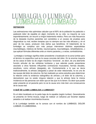 DEFINICION

Las estimaciones más optimistas calculan que el 80% de la población ha padecido o
padecerá dolor de espalda en algún momento de su vida. La mayoría se cura
espontáneamente, sin recurrir a ningún tratamiento médico. Pero con más frecuencia
de la deseada muchos pacientes son sometidos a un exceso de pruebas para
diagnosticar su mal, reciben terapias que no siempre son las más eficaces y, en el
peor de los casos, producen más daños que beneficios. El tratamiento de la
lumbalgia se complica aún más porque intervienen distintos especialistas
(reumatólogos, médicos de familia, neurocirujanos, traumatólogos, rehabilitadores...)
que aplican fórmulas diferentes ante un mismo paciente y, a veces, contradictorias.

 Lumbalgia o lumbago significa dolor procedente o localizado en la zona lumbar pero
el término no específica cual es la causa concreta del dolor. En la enorme mayoría
de los casos el dolor es de origen mecánico- funcional , es decir, de una aberrante
función articular de las vértebras lumbares y que además puede presentarse
asociado a otros factores influyentes contracturas musculares, hernias discales,
escoliosis, como artrosis (desgaste), etc. Contrariamente a lo que se decía
tradicionalmente, la artrosis (desgaste) a pesar de estar relacionada, no es una de
las causas del dolor de columna. Se han realizado ya varios estudios para determinar
la relación entre la evidencia radiográfica de artrosis y el dolor de la columna, y
demostraron que no existe ninguna relación y que la artrosis tiene la misma
incidencia en las personas con dolor que en las que no lo tienen. Es decir que puede
estar presente en el paciente pero no es la causa sino más bien una consecuencia
de la causa real.

A QUÉ SE LLAMA LUMBALGIA o LUMBAGO?

Es el dolor localizado en la parte baja de la espalda (región lumbar). Generalmente
se presenta en forma brusca, luego de realizar un esfuerzo por levantar objetos
pesados o al realizar movimientos bruscos.

A la Lumbalgia también se le conoce con el nombre de LUMBAGO, DOLOR
LUMBAR, O LUMBODINIA.
 