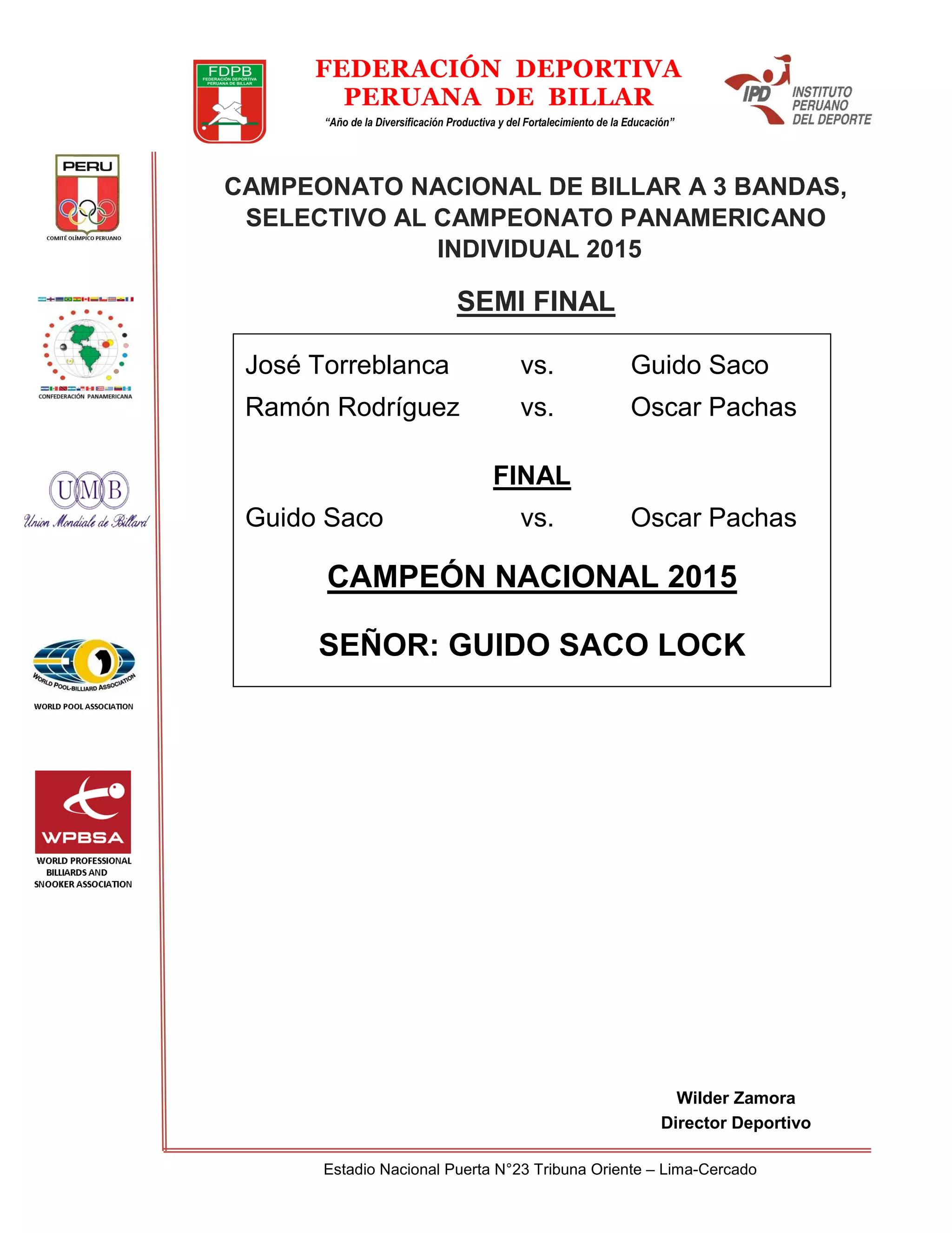 Estadio Nacional Puerta N°23 Tribuna Oriente – Lima-Cercado
FEDERACIÓN DEPORTIVA
PERUANA DE BILLAR
“Año de la Diversificación Productiva y del Fortalecimiento de la Educación”
Wilder Zamora
Director Deportivo
CAMPEONATO NACIONAL DE BILLAR A 3 BANDAS,
SELECTIVO AL CAMPEONATO PANAMERICANO
INDIVIDUAL 2015
SEMI FINAL
José Torreblanca vs. Guido Saco
Ramón Rodríguez vs. Oscar Pachas
FINAL
Guido Saco vs. Oscar Pachas
CAMPEÓN NACIONAL 2015
SEÑOR: GUIDO SACO LOCK
 