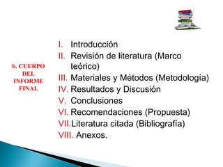 I. Introducción
II. Revisión de literatura (Marco
teórico)
III. Materiales y Métodos (Metodología)
IV. Resultados y Discusión
V. Conclusiones
VI. Recomendaciones (Propuesta)
VII.Literatura citada (Bibliografía)
VIII. Anexos.
b. CUERPO
DEL
INFORME
FINAL
 