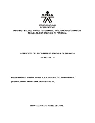 INFORME FINAL DEL PROYECTO FORMATIVO PROGRAMA DE FORMACIÓN
TECNOLOGO DE REGENCIA EN FARMACIA
APRENDICES DEL PROGRAMA DE REGENCIA EN FARMACIA
FICHA: 1260735
PRESENTADO A: INSTRUCTORES JURADO DE PROYECTO FORMATIVO
(INSTRUCTORES SENA LILIANA RIVEROS VILLA)
SENA-CDA CHIA 23 MARZO DEL 2018.
 